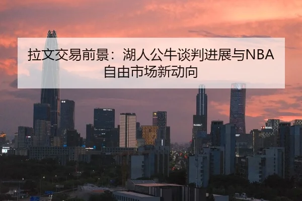 拉文交易前景：湖人公牛谈判进展与NBA自由市场新动向